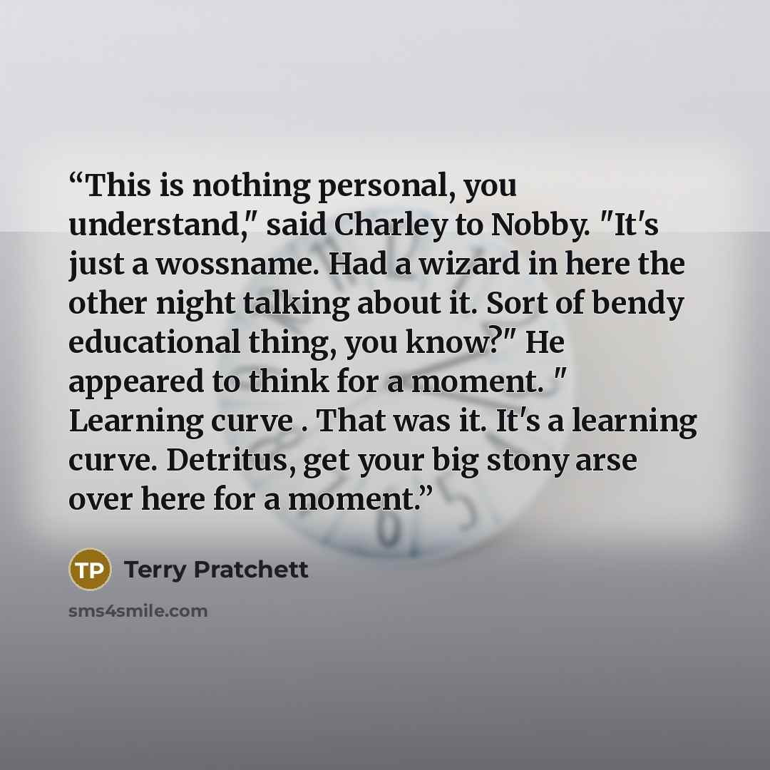 “This is nothing personal, you understand," said Charley to Nobby. "It's just a wossname. Had a wizard in here the other night talking about it. Sort of bendy educational thing, you know?" He appeared to think for a moment. " Learning curve . That was it. It's a learning curve. Detritus, get your…” quote by Terry Pratchett