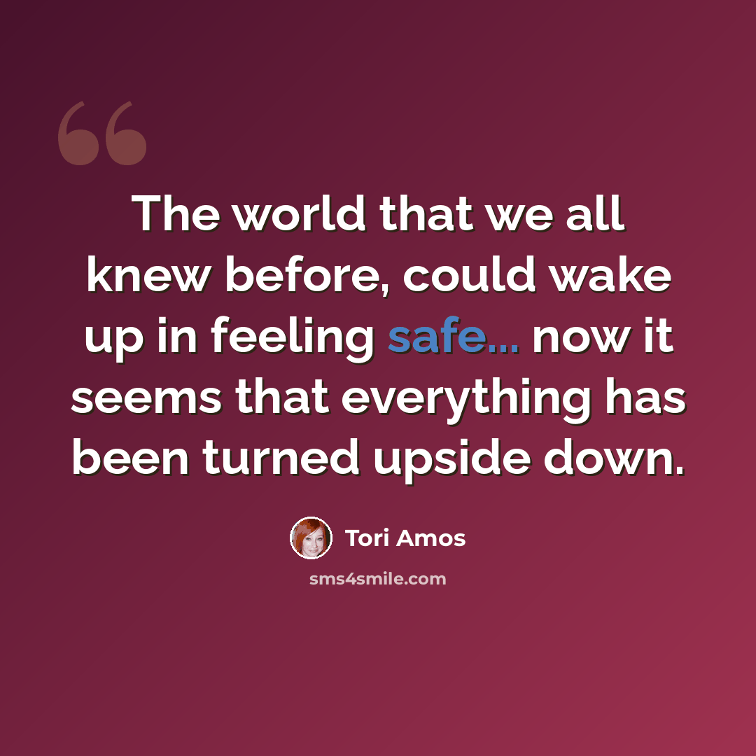 “The world that we all knew before, could wake up in feeling safe... now it seems that everything has been turned upside down.” quote by Tori Amos