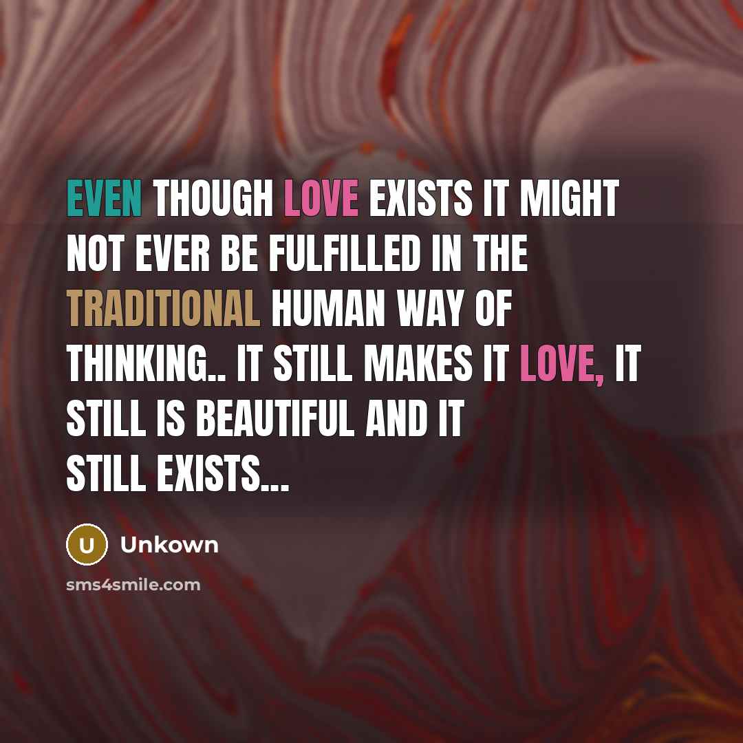 “Even though Love exists it might not ever be fulfilled in the traditional human way of thinking.. It still makes it Love, it still is beautiful and it still exists...” quote by Unkown