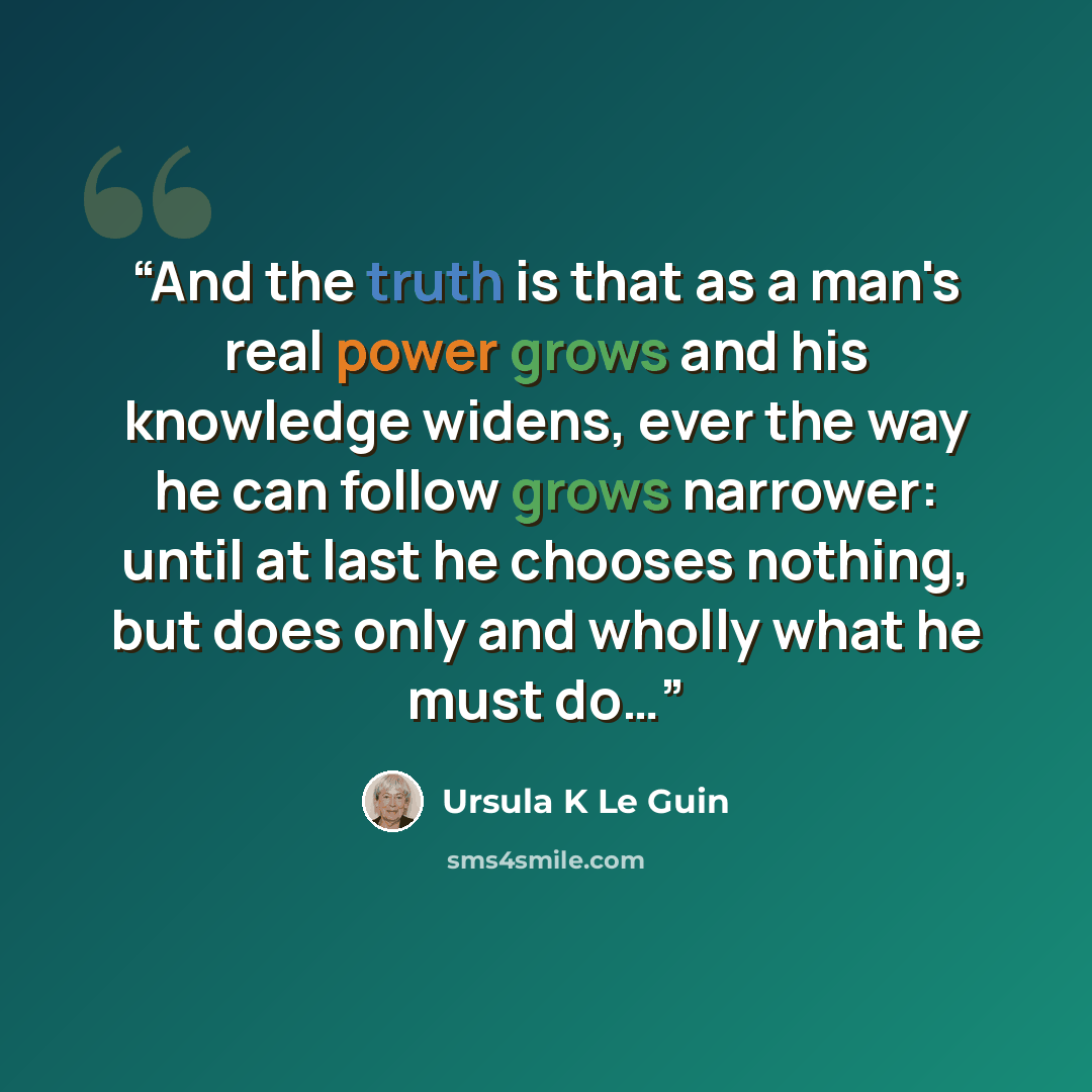 “And the truth is that as a man's real power grows and his knowledge widens, ever the way he can follow grows narrower: until at last he chooses nothing, but does only and wholly what he must do…” quote by Ursula K Le Guin