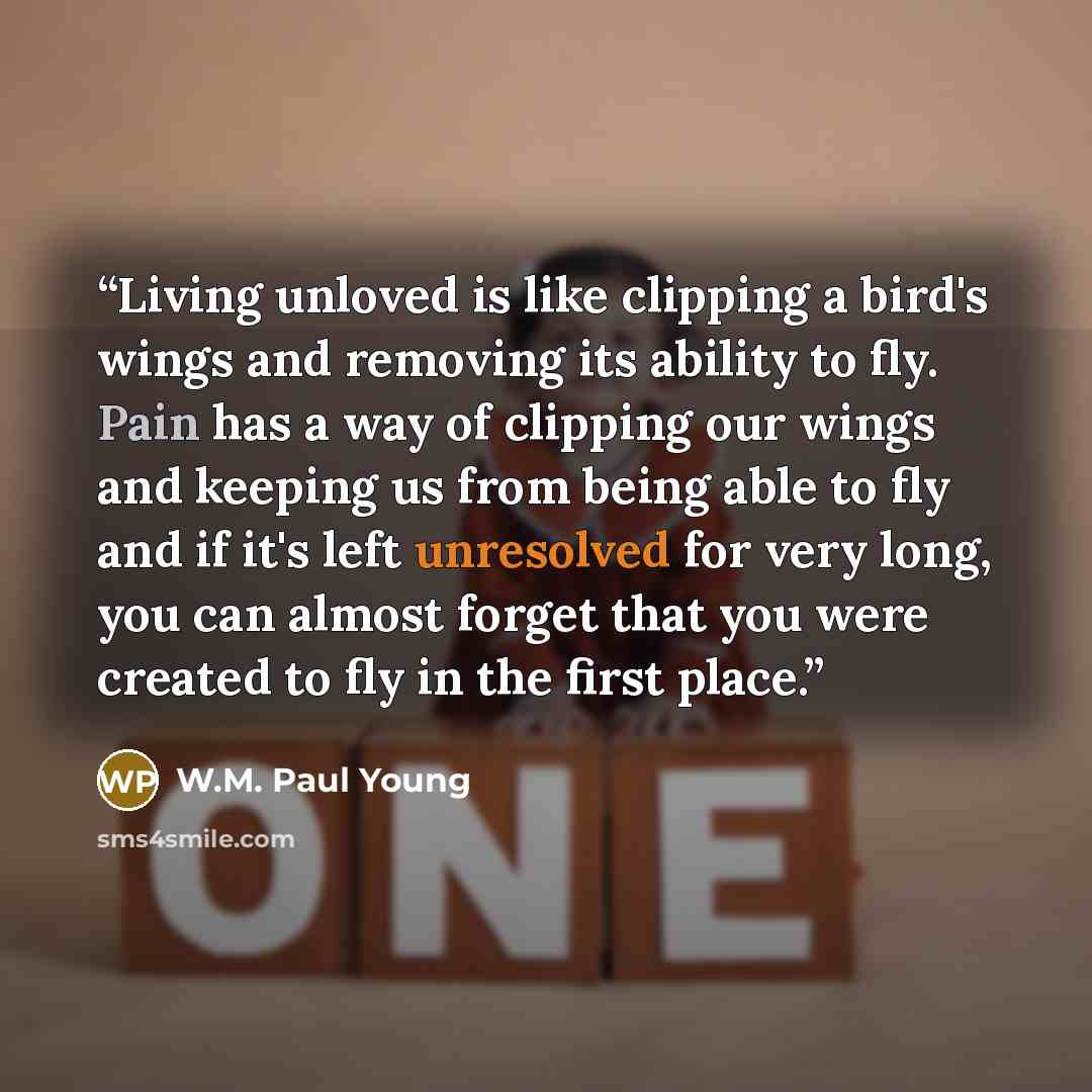 “Living unloved is like clipping a bird's wings and removing its ability to fly. Pain has a way of clipping our wings and keeping us from being able to fly and if it's left unresolved for very long, you can almost forget that you were created to fly in the first place.” quote by W.M. Paul Young
