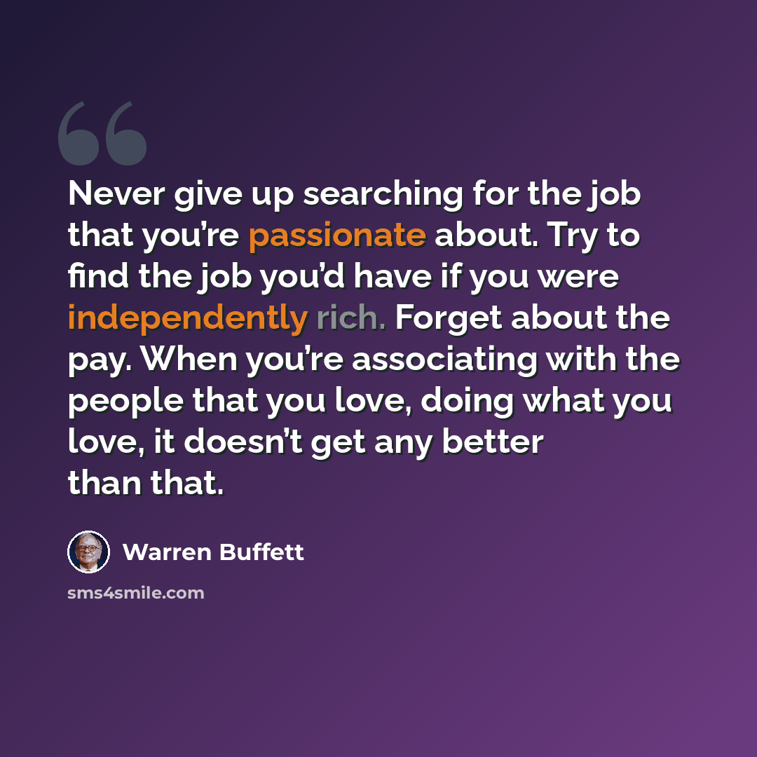 “Never give up searching for the job that you’re passionate about. Try to find the job you’d have if you were independently rich. Forget about the pay. When you’re associating with the people that you love, doing what you love, it doesn’t get any better than that.” quote by Warren Buffett