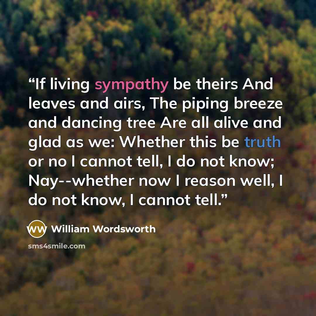 “If living sympathy be theirs And leaves and airs, The piping breeze and dancing tree Are all alive and glad as we: Whether this be truth or no I cannot tell, I do not know; Nay--whether now I reason well, I do not know, I cannot tell.” quote by William Wordsworth