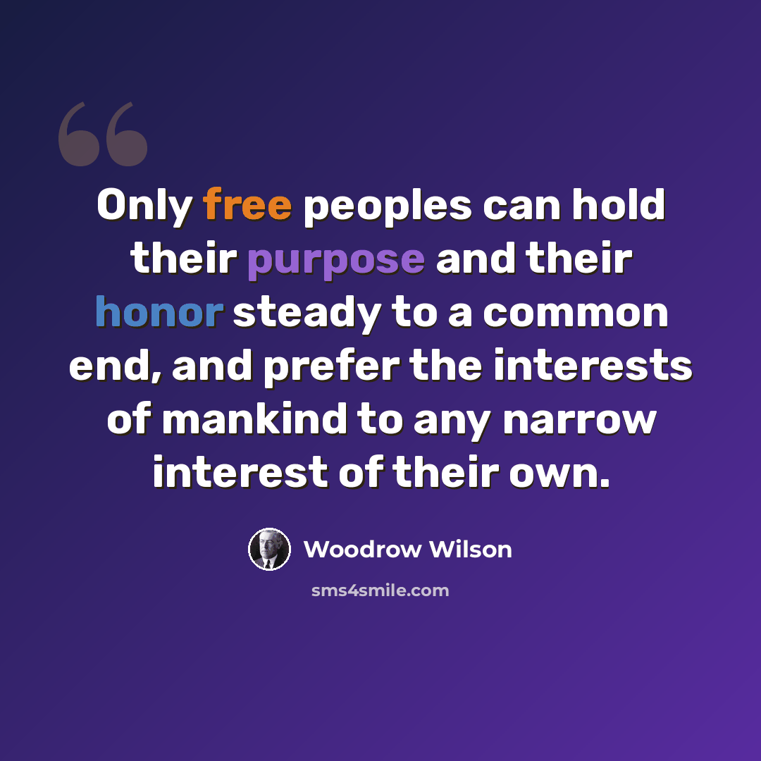 “Only free peoples can hold their purpose and their honor steady to a common end, and prefer the interests of mankind to any narrow interest of their own.” quote by Woodrow Wilson