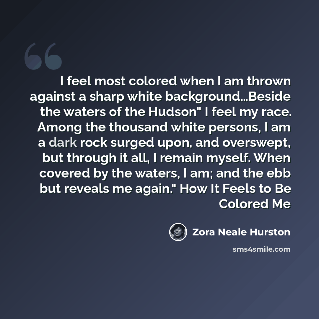 “I feel most colored when I am thrown against a sharp white background…Beside the waters of the Hudson" I feel my race. Among the thousand white persons, I am a dark rock surged upon, and overswept, but through it all, I remain myself. When covered by the waters, I am; and the ebb but reveals me…” quote by Zora Neale Hurston