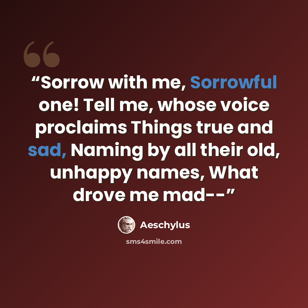 “Sorrow with me, Sorrowful one! Tell me, whose voice proclaims Things true and sad, Naming by all their old, unhappy names, What drove me mad--” quote by Aeschylus