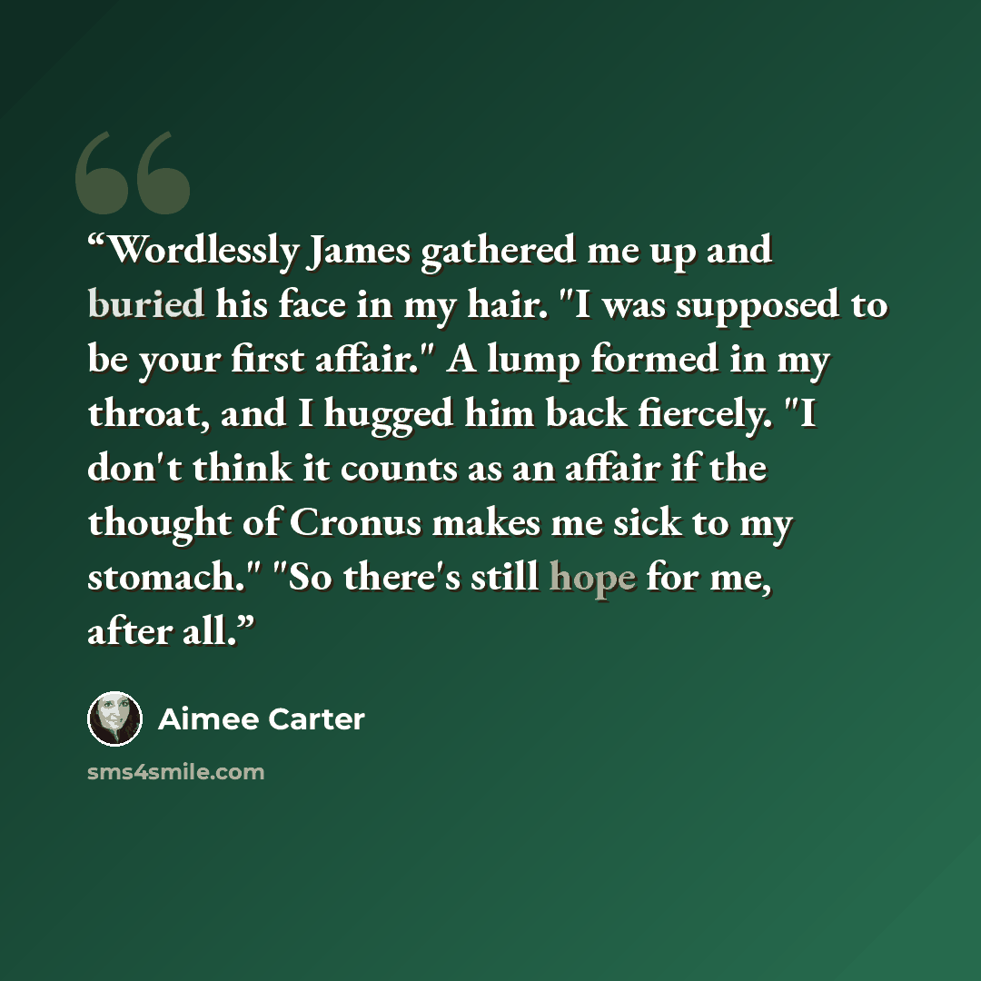 “Wordlessly James gathered me up and buried his face in my hair. "I was supposed to be your first affair." A lump formed in my throat, and I hugged him back fiercely. "I don't think it counts as an affair if the thought of Cronus makes me sick to my stomach." "So there's still hope for me, after all.” quote by Aimee Carter