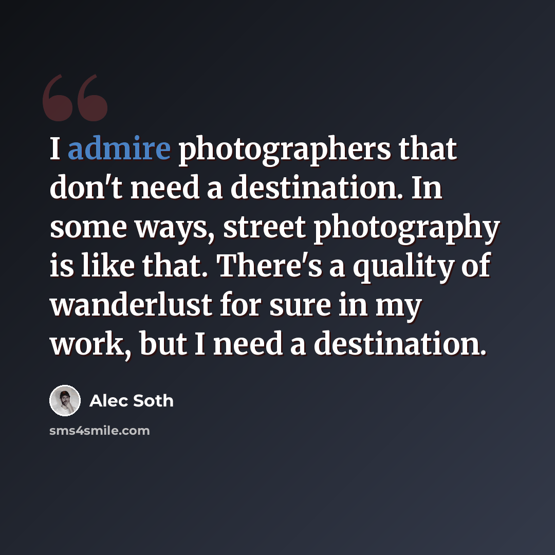 “I admire photographers that don't need a destination. In some ways, street photography is like that. There's a quality of wanderlust for sure in my work, but I need a destination.” quote by Alec Soth