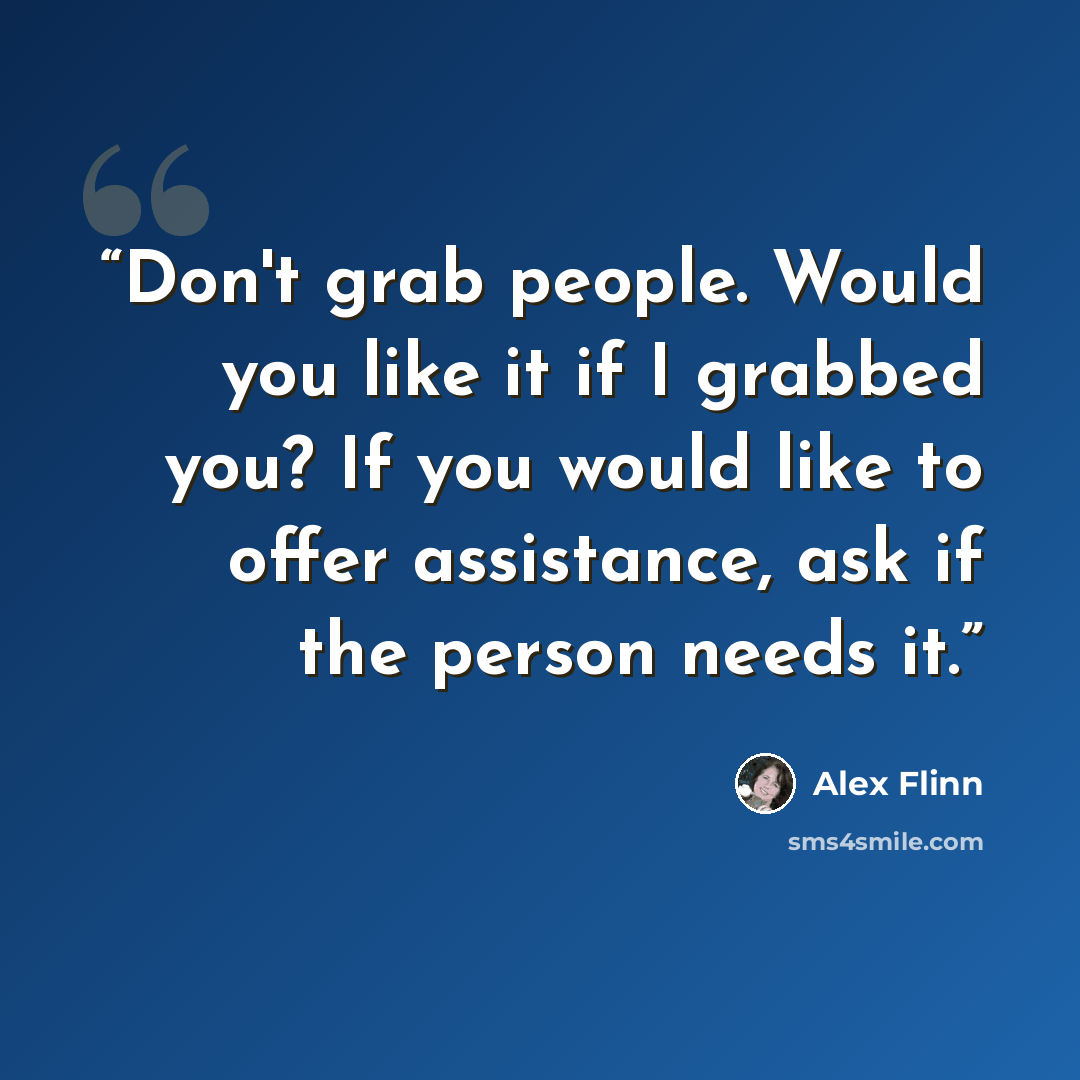 “Don't grab people. Would you like it if I grabbed you? If you would like to offer assistance, ask if the person needs it.” quote by Alex Flinn