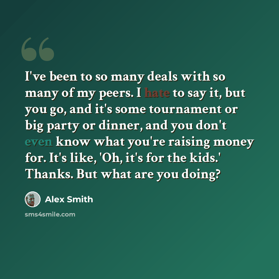 “I've been to so many deals with so many of my peers. I hate to say it, but you go, and it's some tournament or big party or dinner, and you don't even know what you're raising money for. It's like, 'Oh, it's for the kids.' Thanks. But what are you doing?” quote by Alex Smith