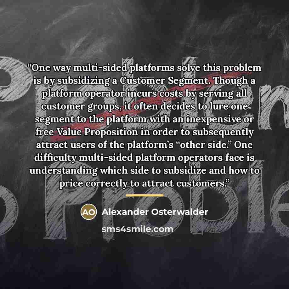 “One way multi-sided platforms solve this problem is by subsidizing a Customer Segment. Though a platform operator incurs costs by serving all customer groups, it often decides to lure one segment to the platform with an inexpensive or free Value Proposition in order to subsequently attract users…” quote by Alexander Osterwalder