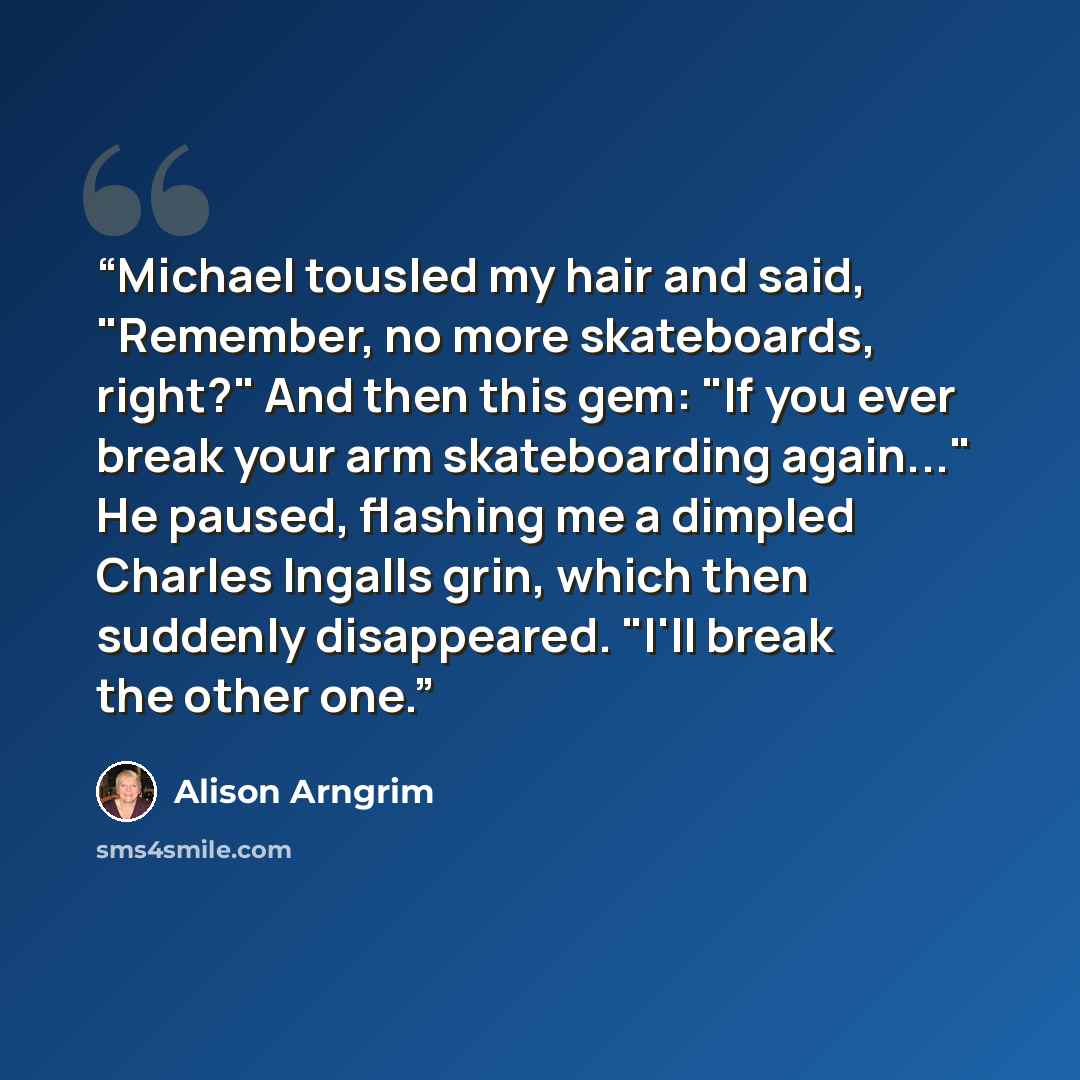 “Michael tousled my hair and said, "Remember, no more skateboards, right?" And then this gem: "If you ever break your arm skateboarding again..." He paused, flashing me a dimpled Charles Ingalls grin, which then suddenly disappeared. "I'll break the other one.” quote by Alison Arngrim
