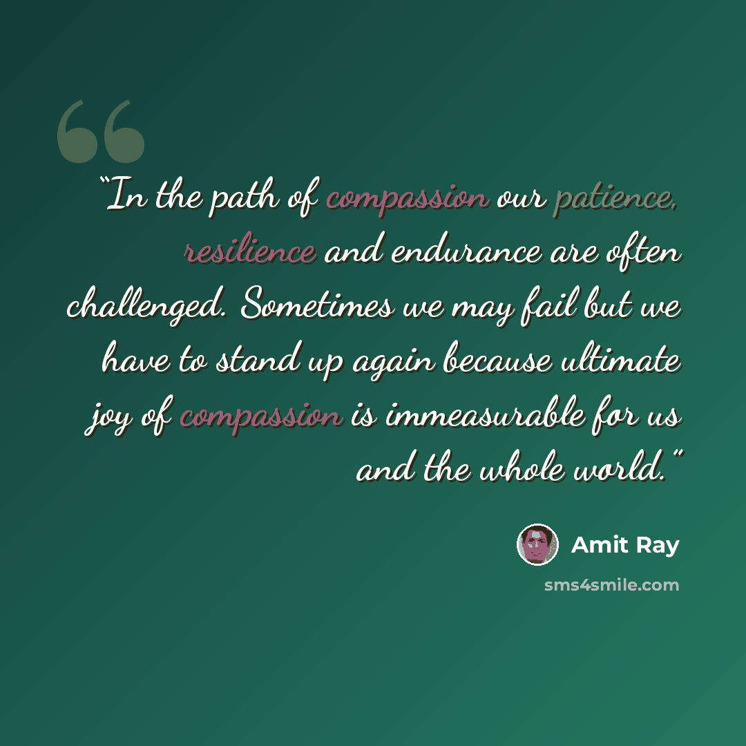 “In the path of compassion our patience, resilience and endurance are often challenged. Sometimes we may fail but we have to stand up again because ultimate joy of compassion is immeasurable for us and the whole world.” quote by Amit Ray