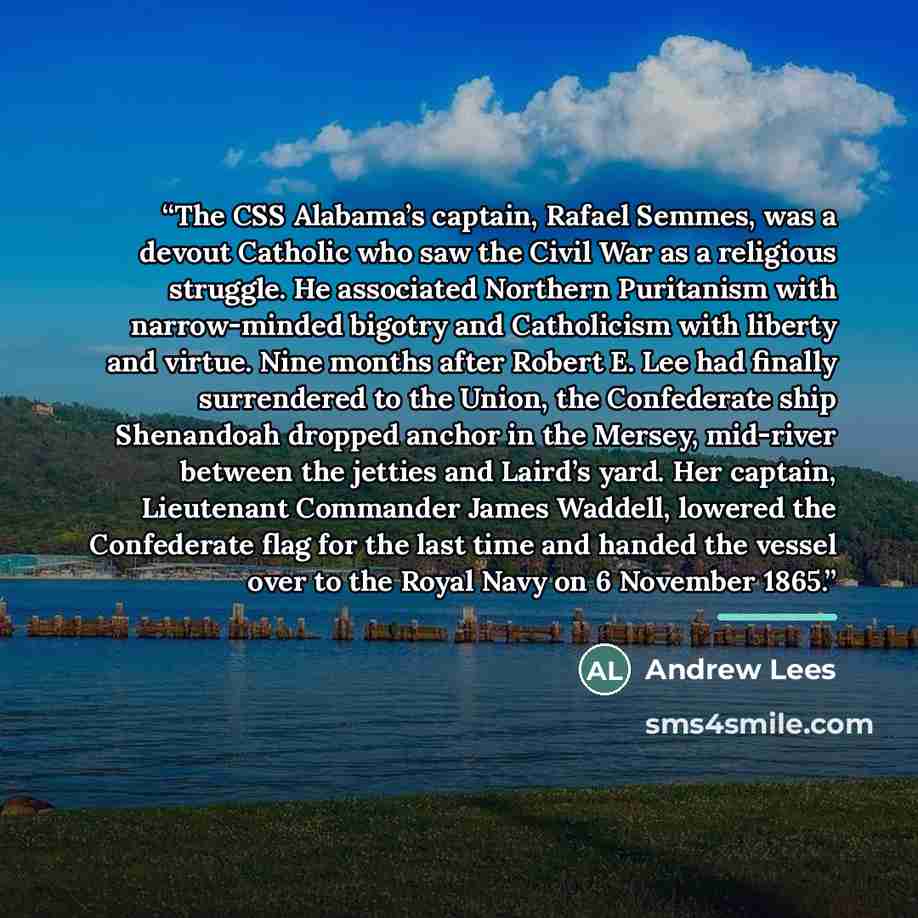 “The CSS Alabama’s captain, Rafael Semmes, was a devout Catholic who saw the Civil War as a religious struggle. He associated Northern Puritanism with narrow-minded bigotry and Catholicism with liberty and virtue. Nine months after Robert E. Lee had finally surrendered to the Union, the Confederate…” quote by Andrew Lees