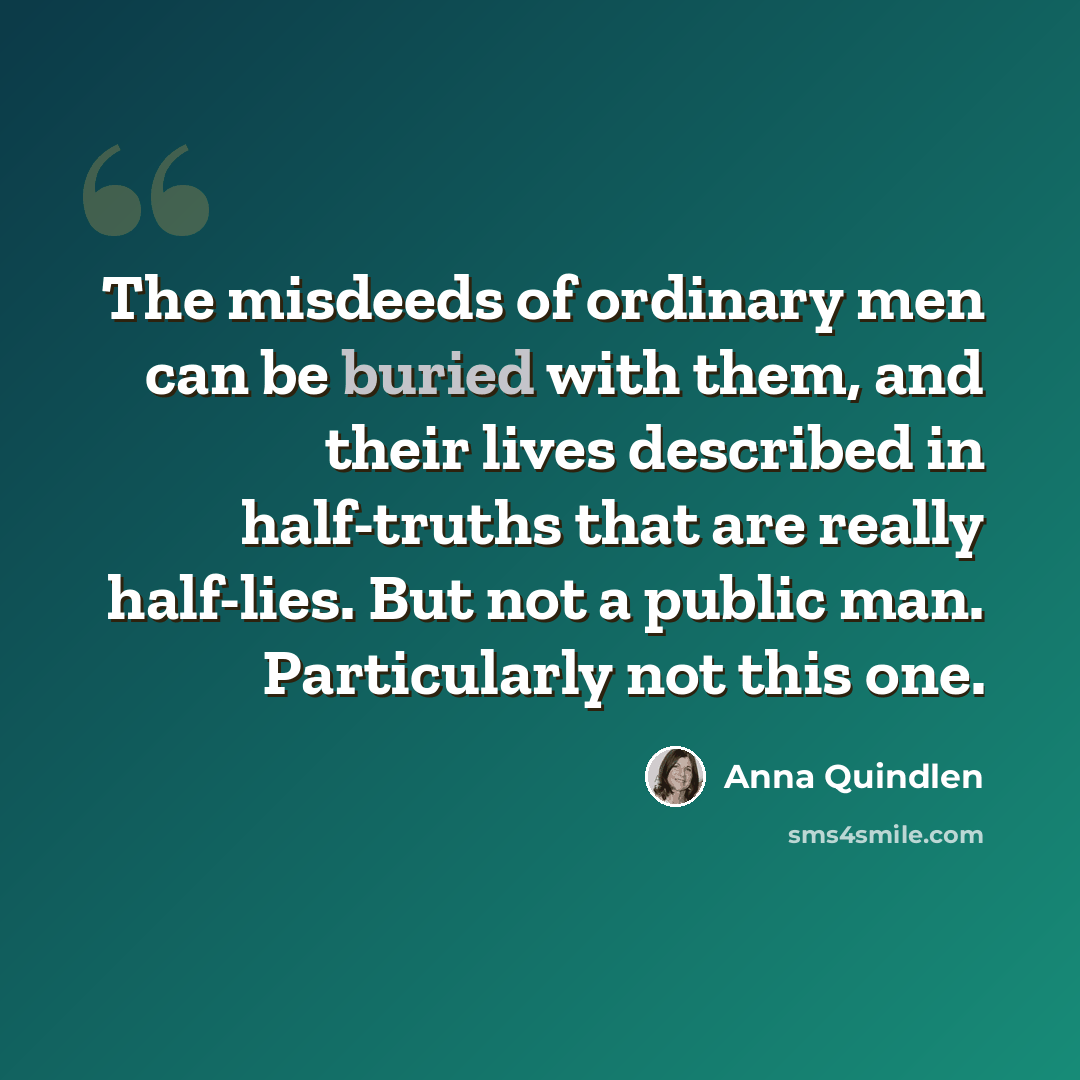 “The misdeeds of ordinary men can be buried with them, and their lives described in half-truths that are really half-lies. But not a public man. Particularly not this one.” quote by Anna Quindlen
