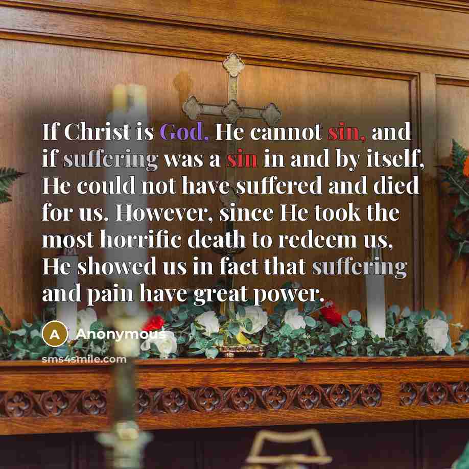 “If Christ is God, He cannot sin, and if suffering was a sin in and by itself, He could not have suffered and died for us. However, since He took the most horrific death to redeem us, He showed us in fact that suffering and pain have great power.” quote by Anonymous