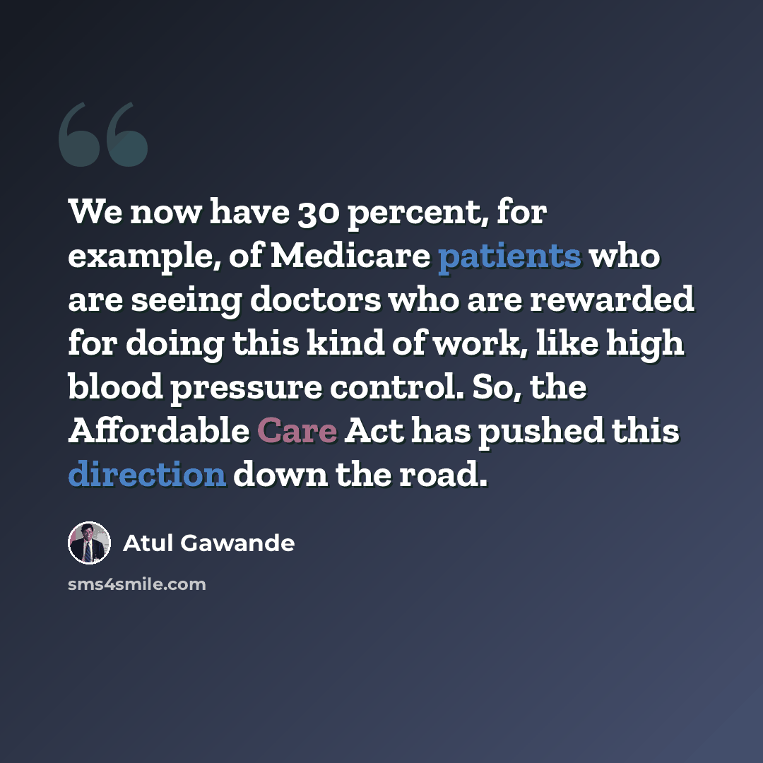 “We now have 30 percent, for example, of Medicare patients who are seeing doctors who are rewarded for doing this kind of work, like high blood pressure control. So, the Affordable Care Act has pushed this direction down the road.” quote by Atul Gawande