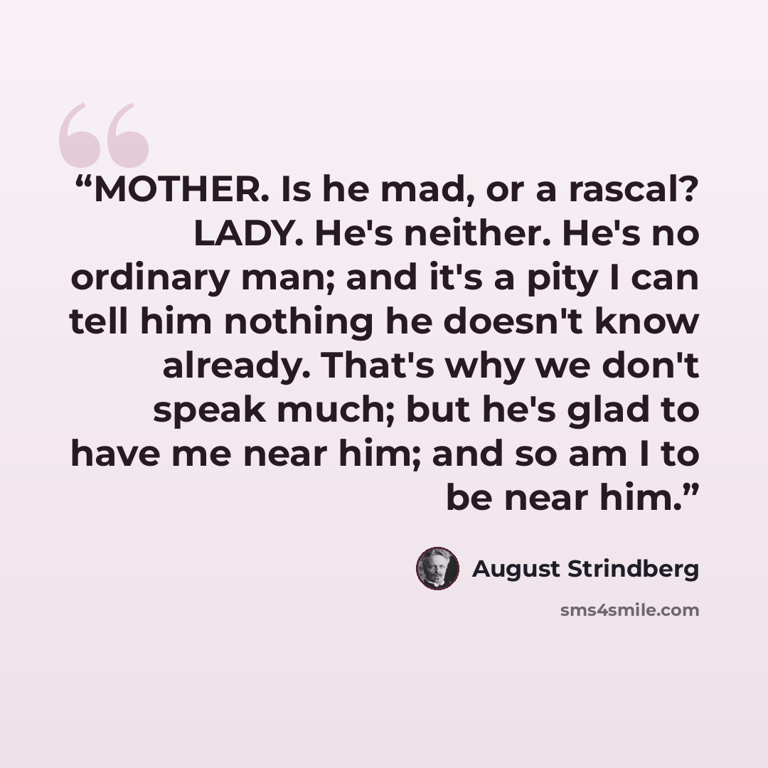 “MOTHER. Is he mad, or a rascal? LADY. He's neither. He's no ordinary man; and it's a pity I can tell him nothing he doesn't know already. That's why we don't speak much; but he's glad to have me near him; and so am I to be near him.” quote by August Strindberg