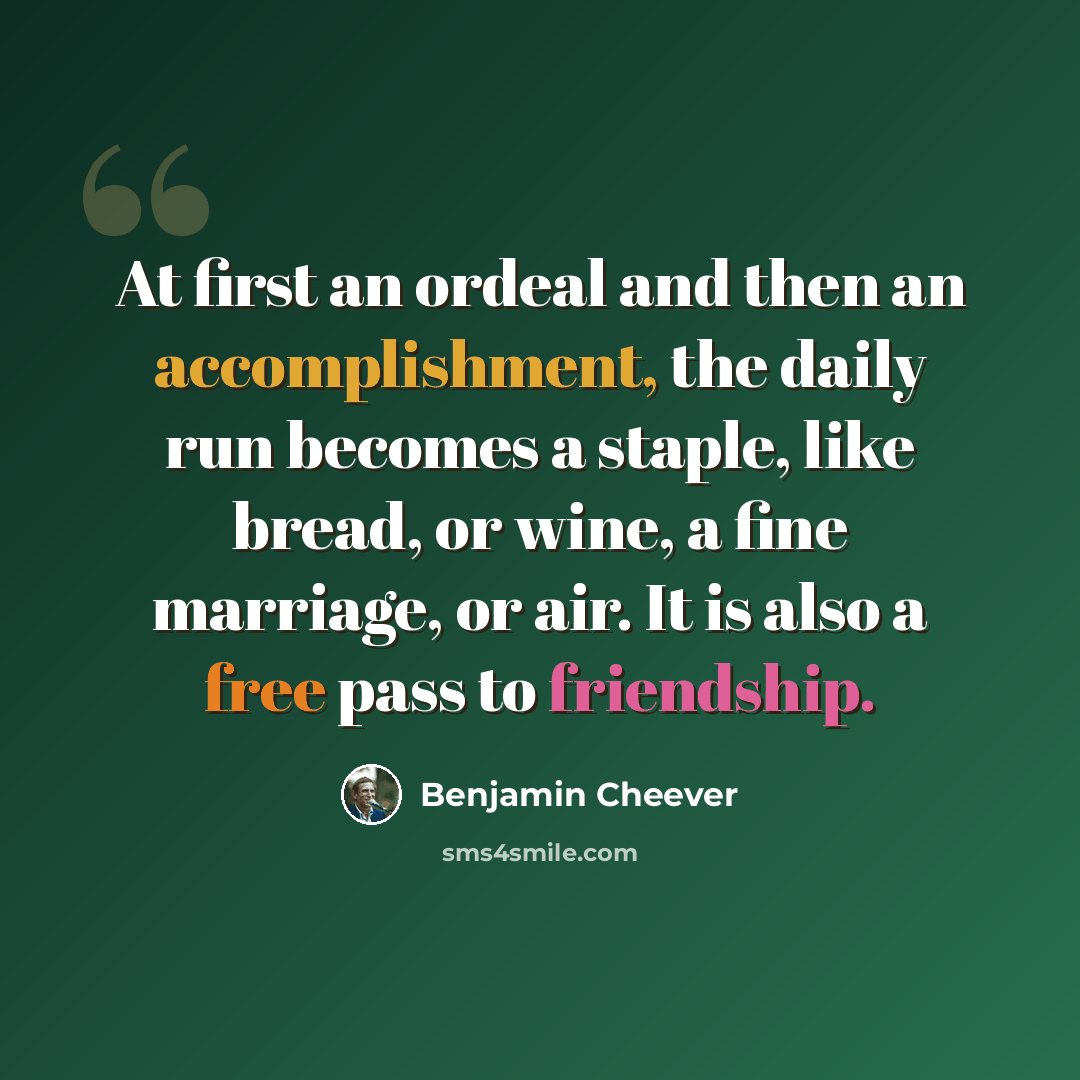 “At first an ordeal and then an accomplishment, the daily run becomes a staple, like bread, or wine, a fine marriage, or air. It is also a free pass to friendship.” quote by Benjamin Cheever