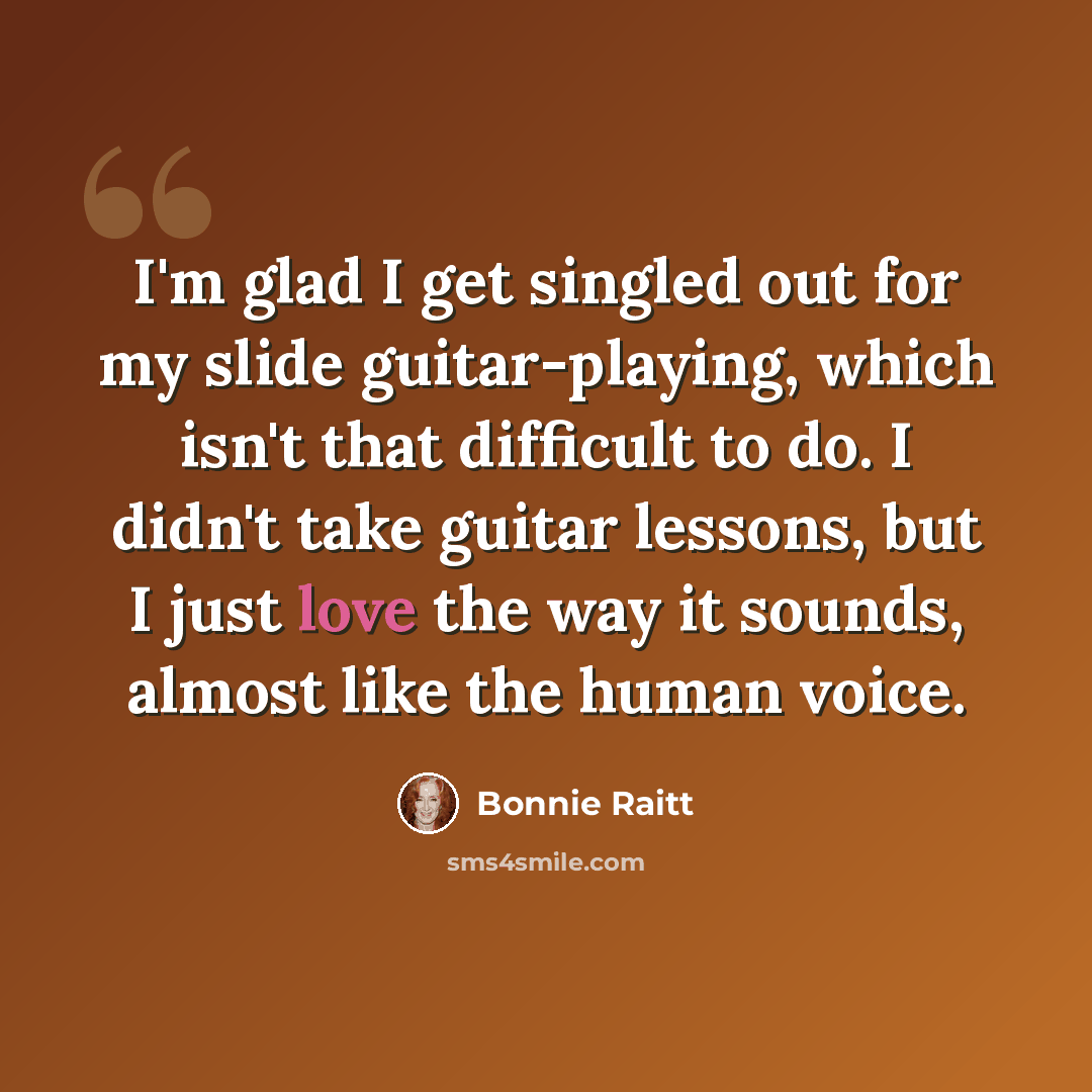 “I'm glad I get singled out for my slide guitar-playing, which isn't that difficult to do. I didn't take guitar lessons, but I just love the way it sounds, almost like the human voice.” quote by Bonnie Raitt