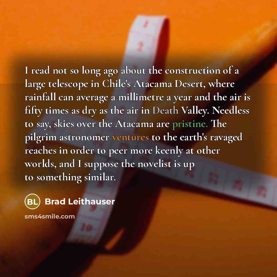 “I read not so long ago about the construction of a large telescope in Chile's Atacama Desert, where rainfall can average a millimetre a year and the air is fifty times as dry as the air in Death Valley. Needless to say, skies over the Atacama are pristine. The pilgrim astronomer ventures to the…” quote by Brad Leithauser