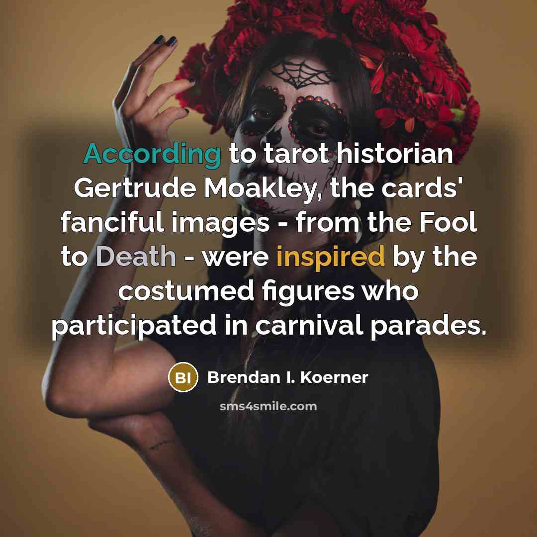 “According to tarot historian Gertrude Moakley, the cards' fanciful images - from the Fool to Death - were inspired by the costumed figures who participated in carnival parades.” quote by Brendan I. Koerner