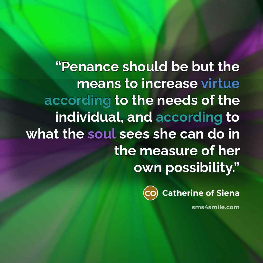“Penance should be but the means to increase virtue according to the needs of the individual, and according to what the soul sees she can do in the measure of her own possibility.” quote by Catherine of Siena