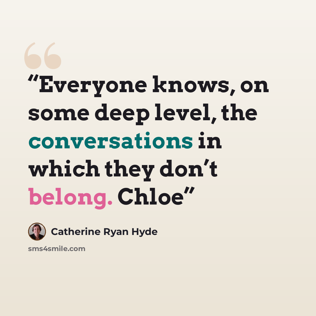 “Everyone knows, on some deep level, the conversations in which they don’t belong. Chloe” quote by Catherine Ryan Hyde