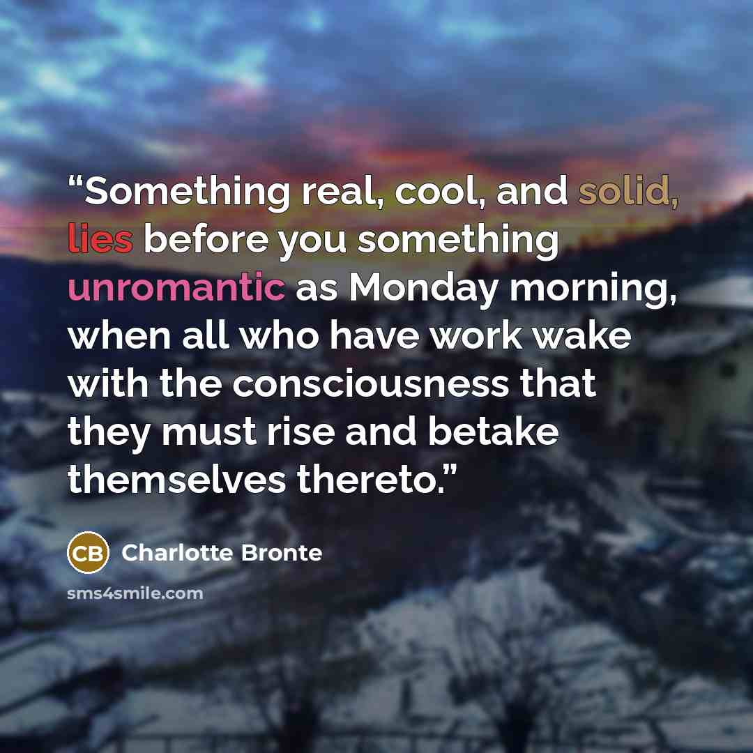 “Something real, cool, and solid, lies before you something unromantic as Monday morning, when all who have work wake with the consciousness that they must rise and betake themselves thereto.” quote by Charlotte Brontë
