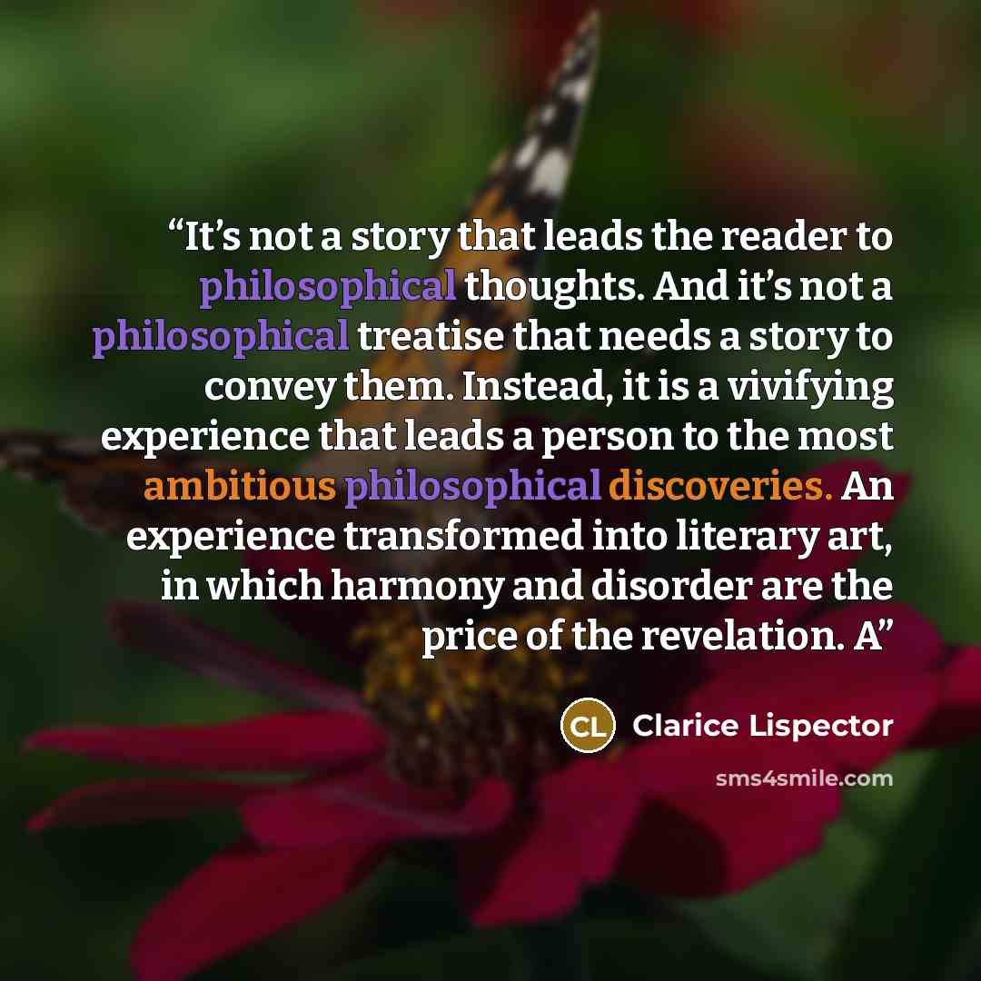 “It’s not a story that leads the reader to philosophical thoughts. And it’s not a philosophical treatise that needs a story to convey them. Instead, it is a vivifying experience that leads a person to the most ambitious philosophical discoveries. An experience transformed into literary art, in…” quote by Clarice Lispector