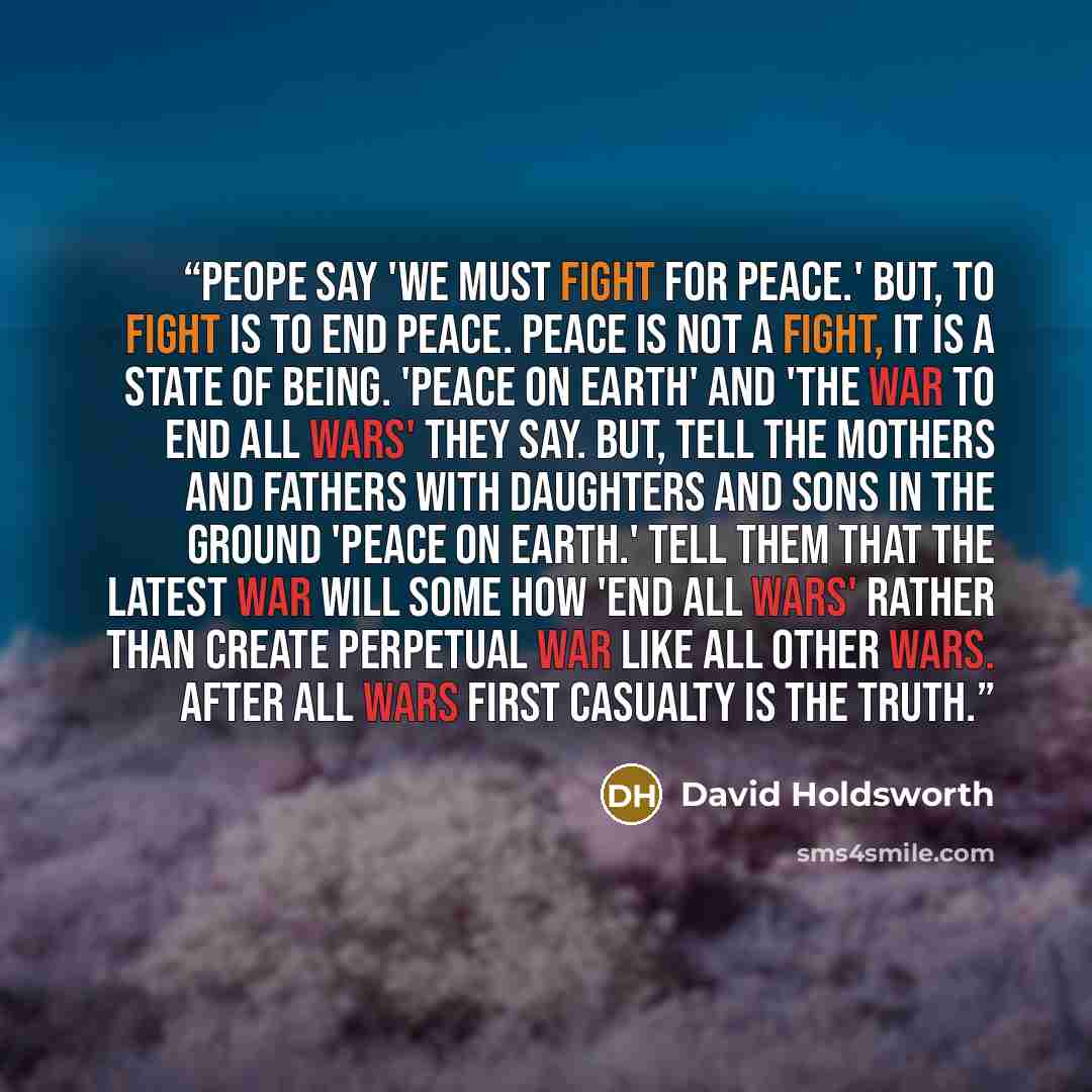“Peope say 'We must fight for peace.' But, to fight is to end peace. Peace is not a fight, it is a state of being. 'Peace on earth' and 'the war to end all wars' they say. But, tell the Mothers and Fathers with Daughters and Sons in the ground 'peace on earth.' Tell them that the latest war will…” quote by David Holdsworth