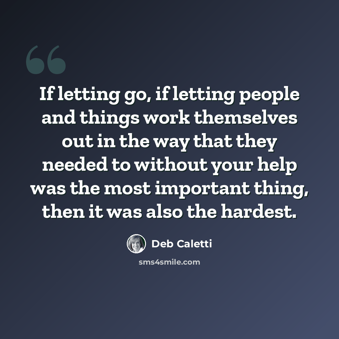 “If letting go, if letting people and things work themselves out in the way that they needed to without your help was the most important thing, then it was also the hardest.” quote by Deb Caletti