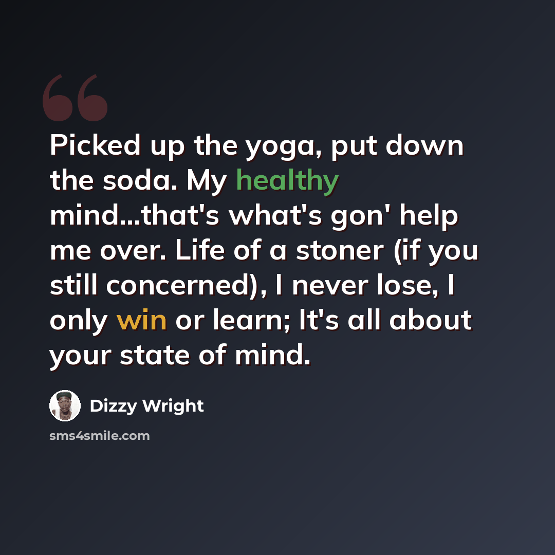“Picked up the yoga, put down the soda. My healthy mind...that's what's gon' help me over. Life of a stoner (if you still concerned), I never lose, I only win or learn; It's all about your state of mind.” quote by Dizzy Wright