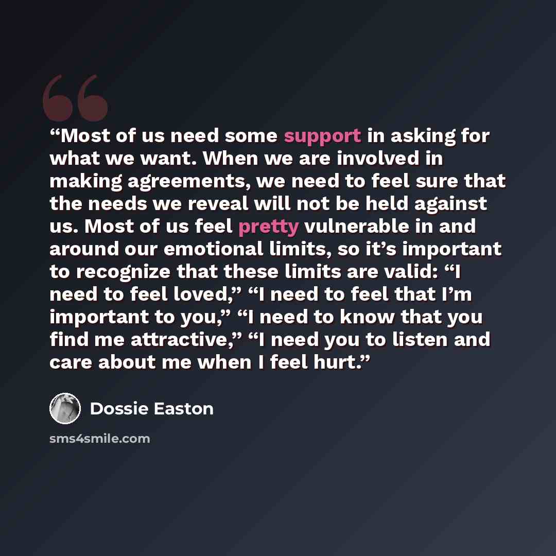 “Most of us need some support in asking for what we want. When we are involved in making agreements, we need to feel sure that the needs we reveal will not be held against us. Most of us feel pretty vulnerable in and around our emotional limits, so it’s important to recognize that these limits are…” quote by Dossie Easton