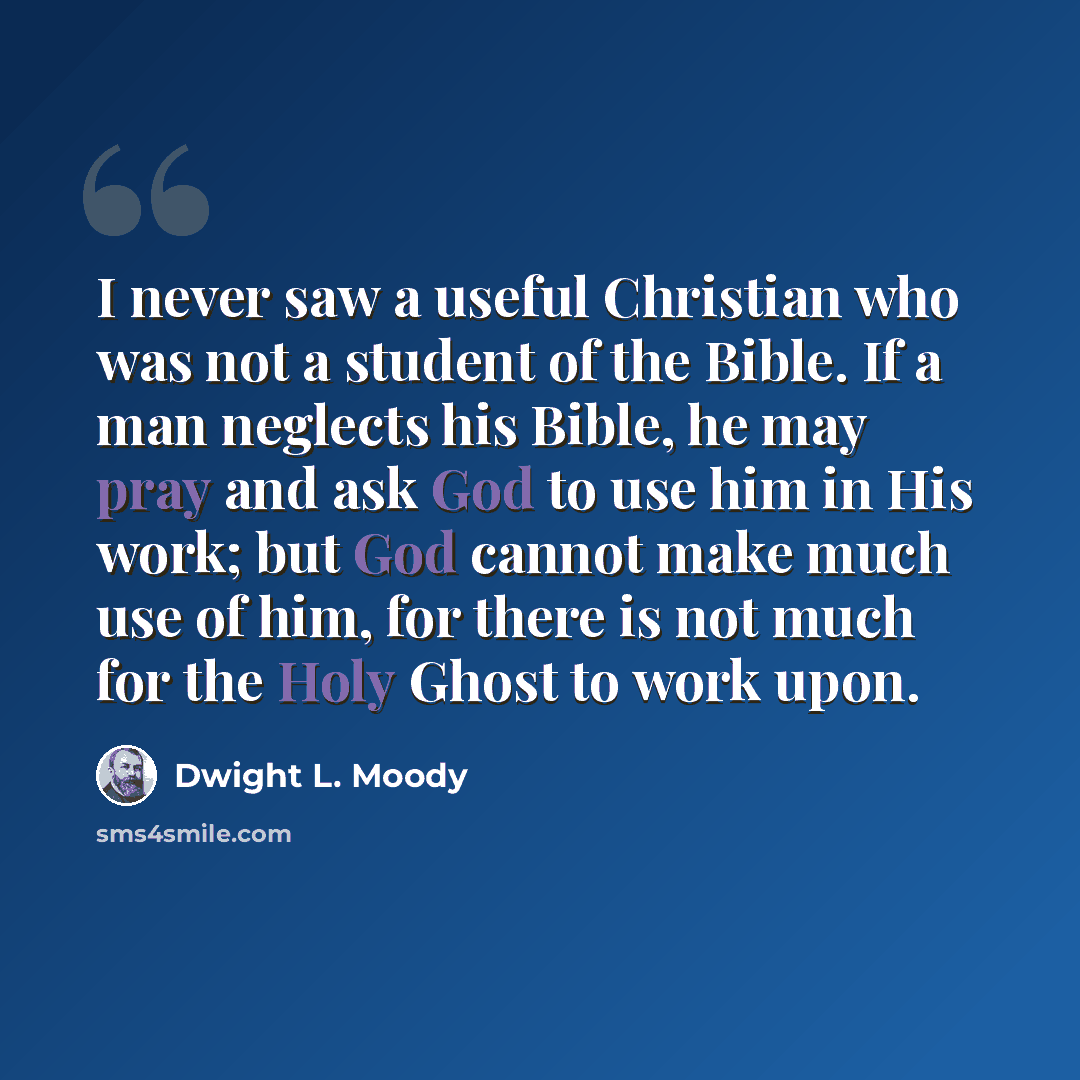 “I never saw a useful Christian who was not a student of the Bible. If a man neglects his Bible, he may pray and ask God to use him in His work; but God cannot make much use of him, for there is not much for the Holy Ghost to work upon.” quote by Dwight L. Moody