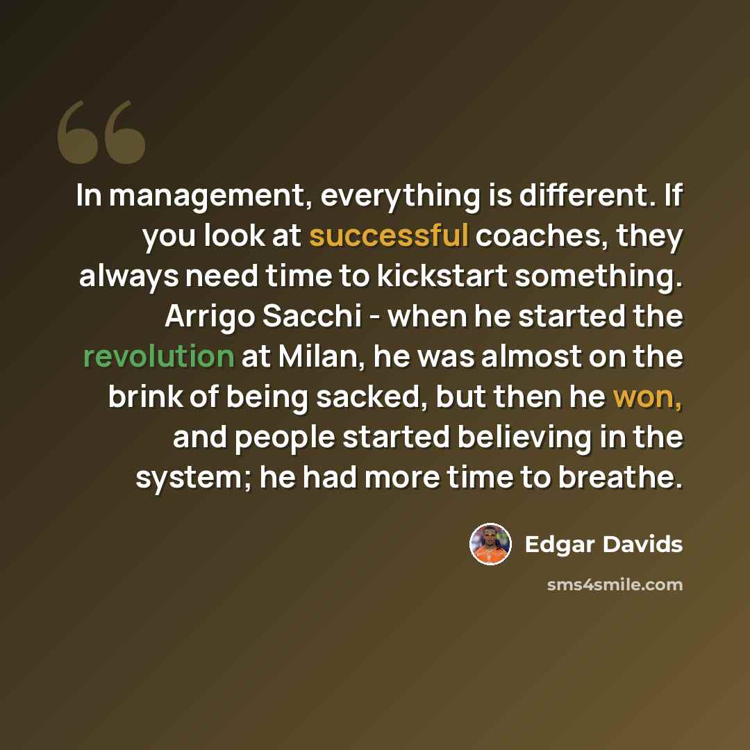“In management, everything is different. If you look at successful coaches, they always need time to kickstart something. Arrigo Sacchi - when he started the revolution at Milan, he was almost on the brink of being sacked, but then he won, and people started believing in the system; he had more…” quote by Edgar Davids