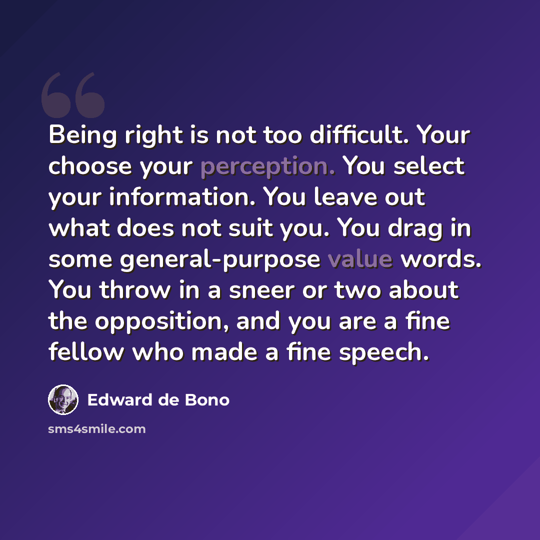 “Being right is not too difficult. Your choose your perception. You select your information. You leave out what does not suit you. You drag in some general-purpose value words. You throw in a sneer or two about the opposition, and you are a fine fellow who made a fine speech.” quote by Edward de Bono