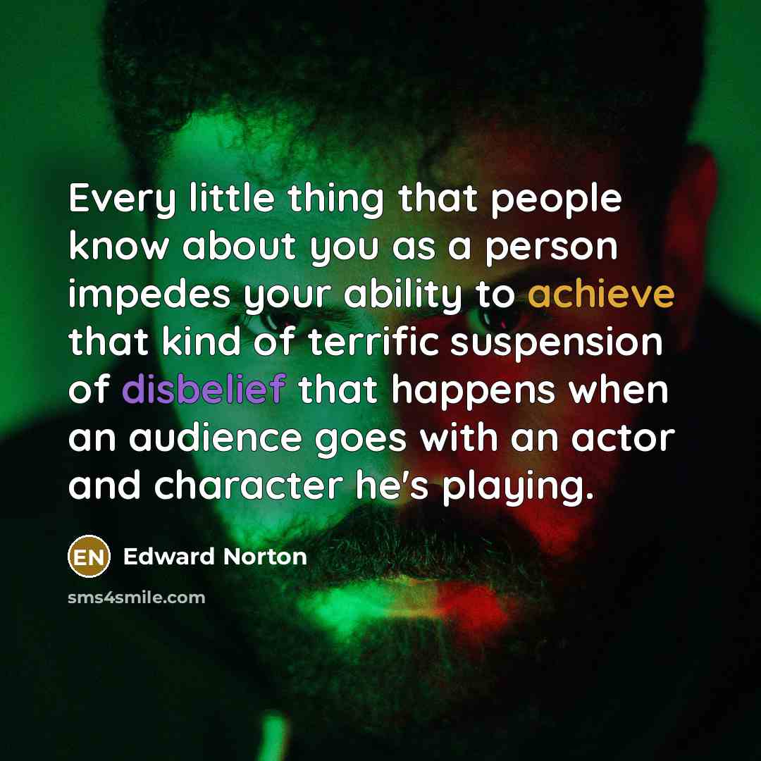 “Every little thing that people know about you as a person impedes your ability to achieve that kind of terrific suspension of disbelief that happens when an audience goes with an actor and character he's playing.” quote by Edward Norton