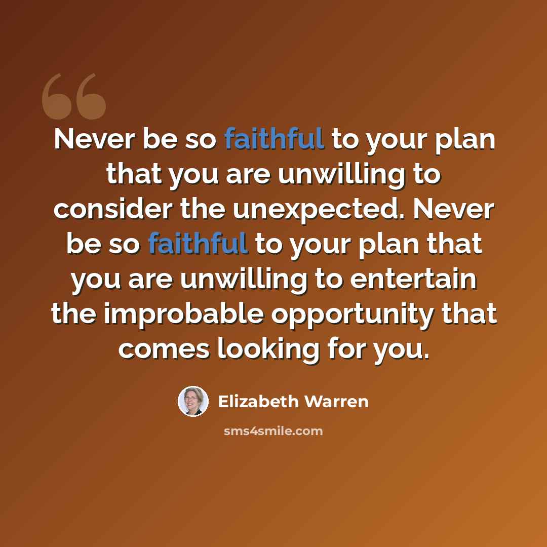 “Never be so faithful to your plan that you are unwilling to consider the unexpected. Never be so faithful to your plan that you are unwilling to entertain the improbable opportunity that comes looking for you.” quote by Elizabeth Warren
