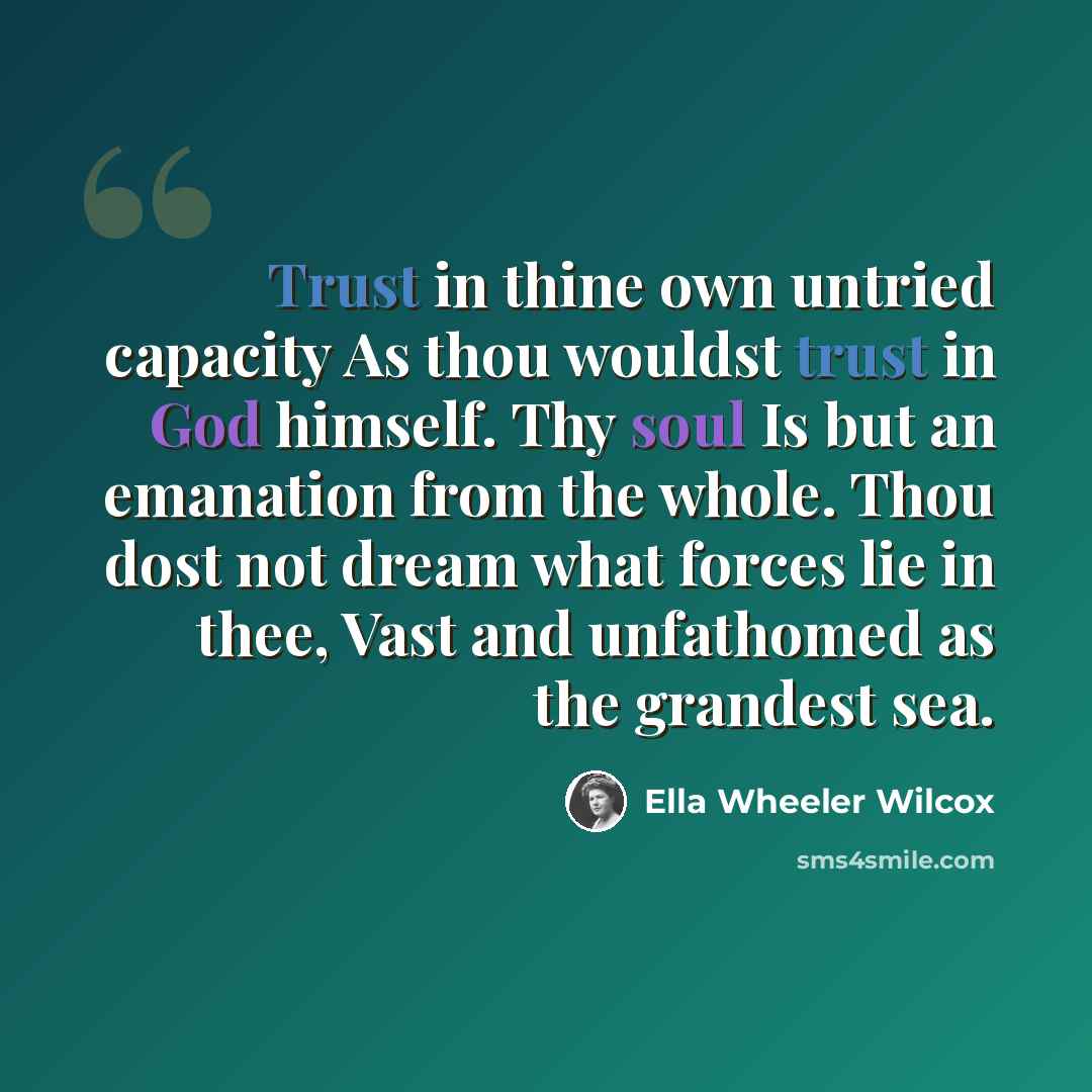 “Trust in thine own untried capacity As thou wouldst trust in God himself. Thy soul Is but an emanation from the whole. Thou dost not dream what forces lie in thee, Vast and unfathomed as the grandest sea.” quote by Ella Wheeler Wilcox