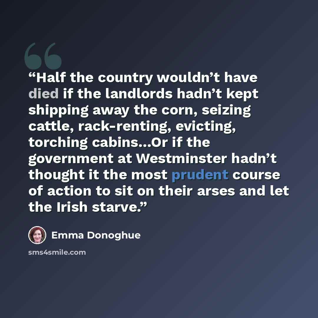“Half the country wouldn’t have died if the landlords hadn’t kept shipping away the corn, seizing cattle, rack-renting, evicting, torching cabins…Or if the government at Westminster hadn’t thought it the most prudent course of action to sit on their arses and let the Irish starve.” quote by Emma Donoghue