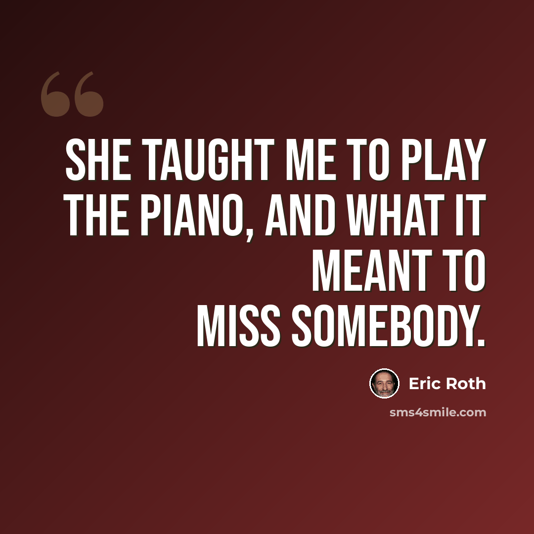 “She taught me to play the piano, and what it meant to miss somebody.” quote by Eric Roth