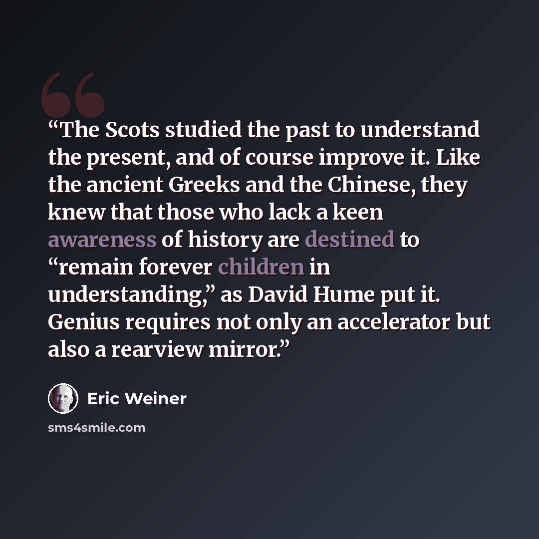 “The Scots studied the past to understand the present, and of course improve it. Like the ancient Greeks and the Chinese, they knew that those who lack a keen awareness of history are destined to “remain forever children in understanding,” as David Hume put it. Genius requires not only an…” quote by Eric Weiner