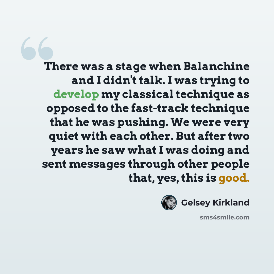 “There was a stage when Balanchine and I didn't talk. I was trying to develop my classical technique as opposed to the fast-track technique that he was pushing. We were very quiet with each other. But after two years he saw what I was doing and sent messages through other people that, yes, this is…” quote by Gelsey Kirkland
