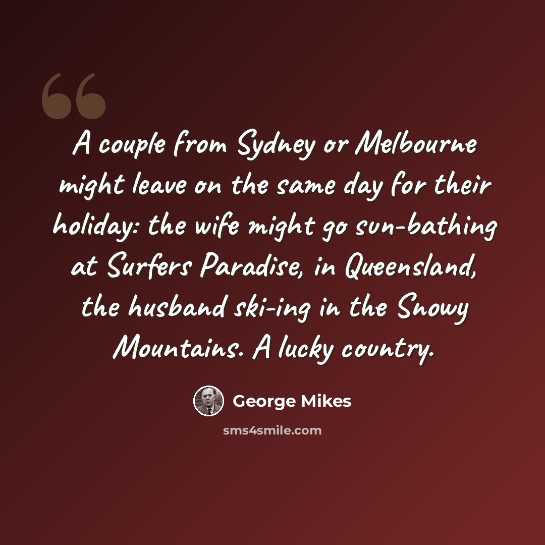 “A couple from Sydney or Melbourne might leave on the same day for their holiday: the wife might go sun-bathing at Surfers Paradise, in Queensland, the husband ski-ing in the Snowy Mountains. A lucky country.” quote by George Mikes