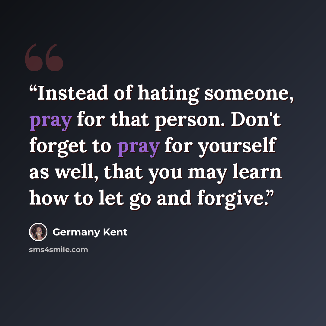 “Instead of hating someone, pray for that person. Don't forget to pray for yourself as well, that you may learn how to let go and forgive.” quote by Germany Kent