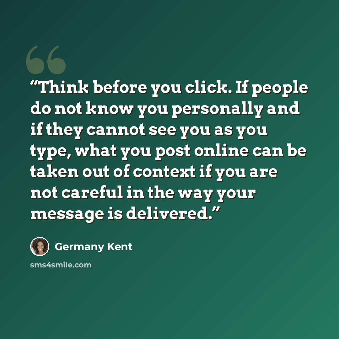 “Think before you click. If people do not know you personally and if they cannot see you as you type, what you post online can be taken out of context if you are not careful in the way your message is delivered.” quote by Germany Kent