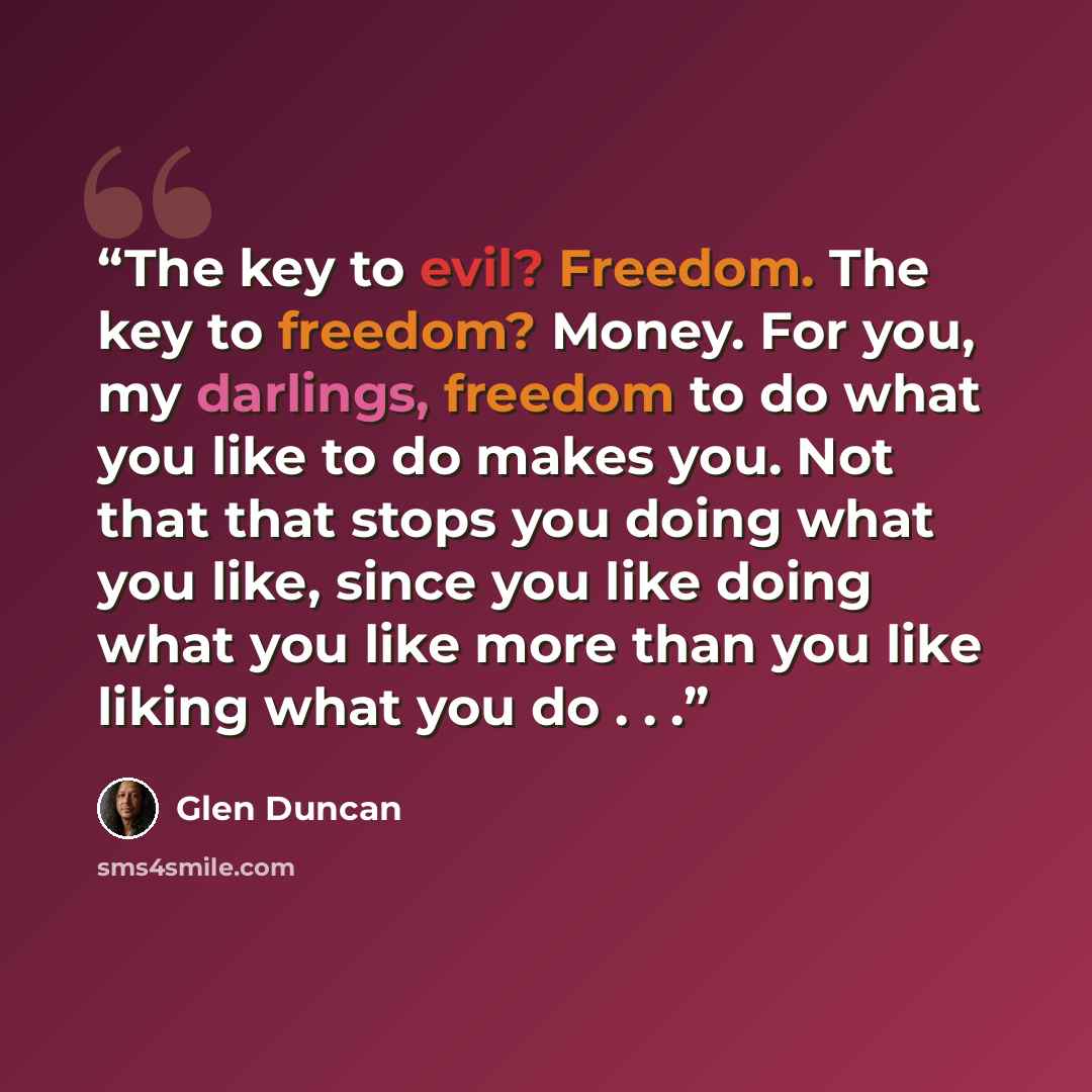 “The key to evil? Freedom. The key to freedom? Money. For you, my darlings, freedom to do what you like to do makes you. Not that that stops you doing what you like, since you like doing what you like more than you like liking what you do . . .” quote by Glen Duncan