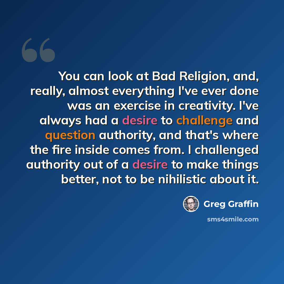 “You can look at Bad Religion, and, really, almost everything I've ever done was an exercise in creativity. I've always had a desire to challenge and question authority, and that's where the fire inside comes from. I challenged authority out of a desire to make things better, not to be nihilistic…” quote by Greg Graffin