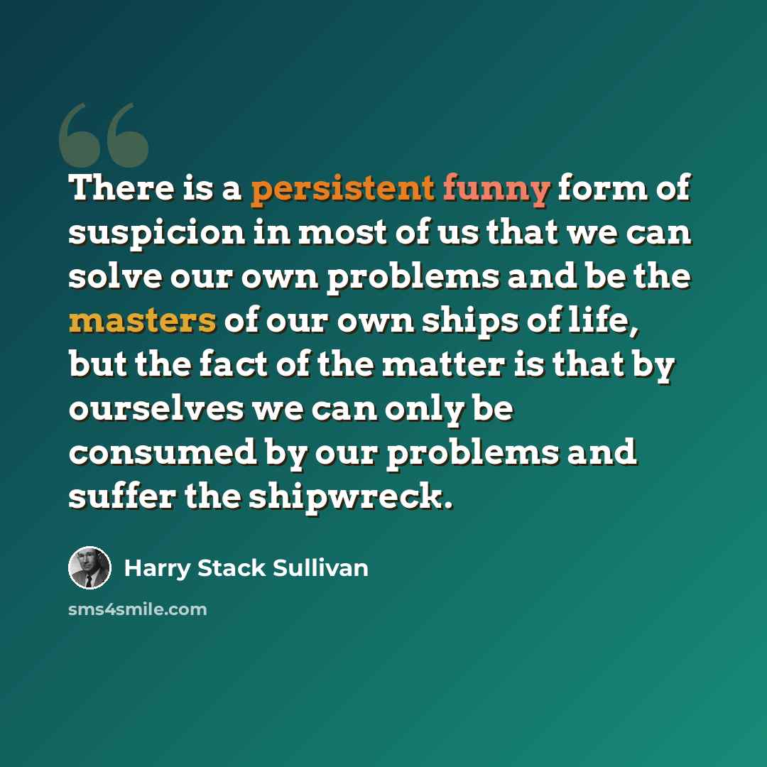 “There is a persistent funny form of suspicion in most of us that we can solve our own problems and be the masters of our own ships of life, but the fact of the matter is that by ourselves we can only be consumed by our problems and suffer the shipwreck.” quote by Harry Stack Sullivan